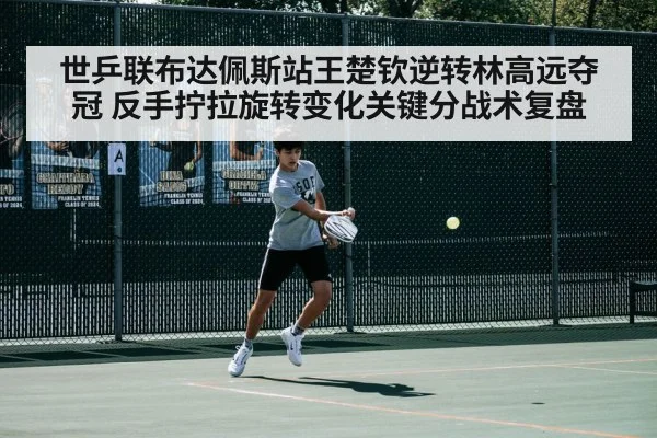 世乒联布达佩斯站王楚钦逆转林高远夺冠 反手拧拉旋转变化关键分战术复盘